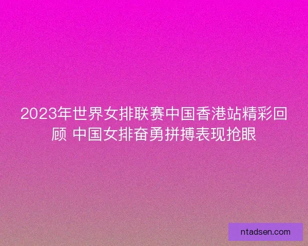 2023年世界女排联赛中国香港站精彩回顾 中国女排奋勇拼搏表现抢眼