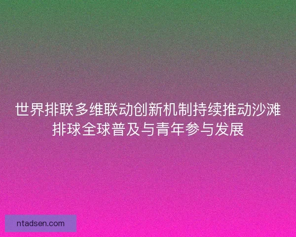 世界排联多维联动创新机制持续推动沙滩排球全球普及与青年参与发展