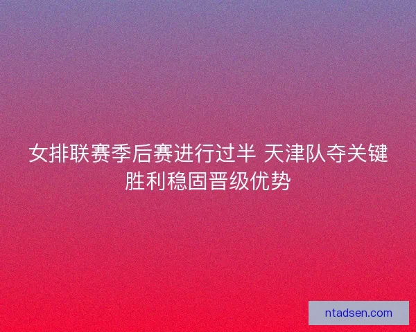 女排联赛季后赛进行过半 天津队夺关键胜利稳固晋级优势