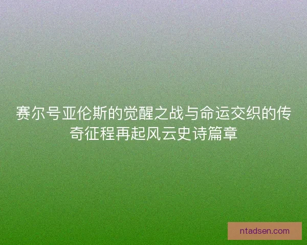 赛尔号亚伦斯的觉醒之战与命运交织的传奇征程再起风云史诗篇章