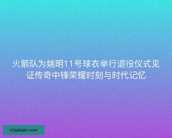 火箭队为姚明11号球衣举行退役仪式见证传奇中锋荣耀时刻与时代记忆